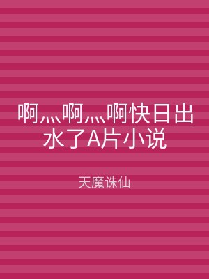啊灬啊灬啊快日出水了A片小说