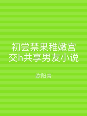 初尝禁果稚嫩宫交h共享男友小说