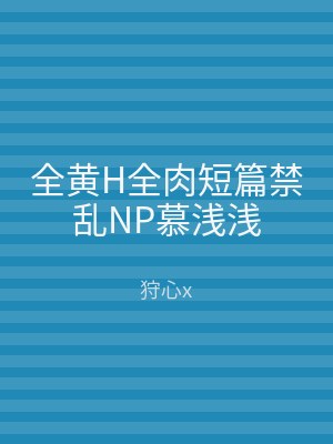 全黄H全肉短篇禁乱NP慕浅浅