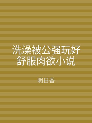 洗澡被公强玩好舒服肉欲小说