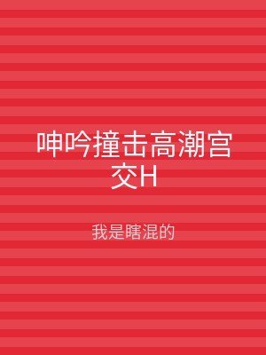 呻吟撞击高潮宫交H