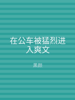 在公车被猛烈进入爽文