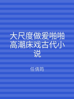 大尺度做爰啪啪高潮床戏古代小说