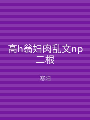 高h翁妇肉乱文np二根