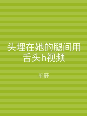 头埋在她的腿间用舌头h视频