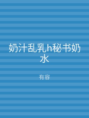 奶汁乱乳h秘书奶水