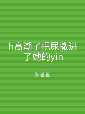 h高潮了把尿撒进了她的yin