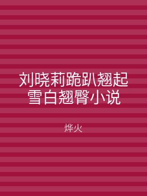 刘晓莉跪趴翘起雪白翘臀小说