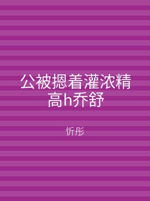 公被摁着灌浓精高h乔舒