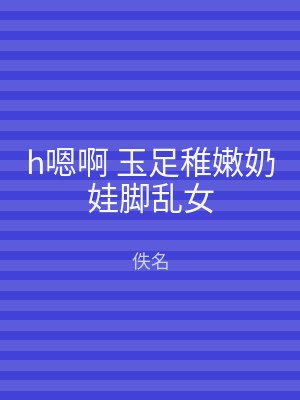 h嗯啊 玉足稚嫩奶娃脚乱女